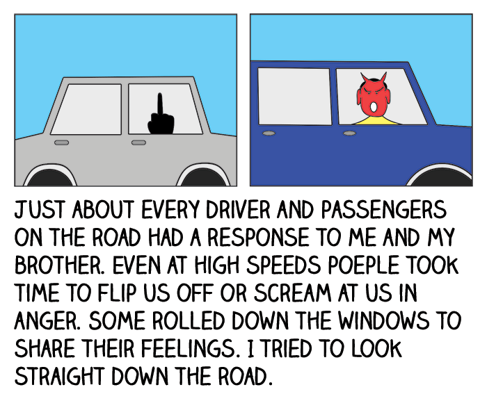 Just about every driver and passengers on the road had a response to me and my brother. Even at high speeds people took time to flip us off or scream at us in anger. Some rolled down the windows to share their feelings. I tried to look straight down the road.